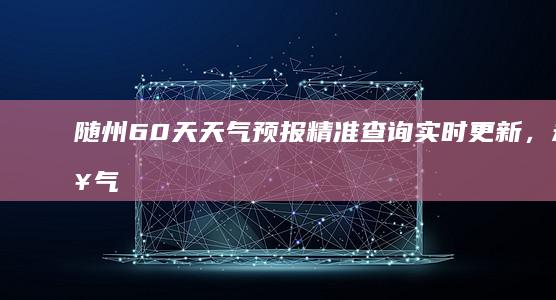 随州60天天气预报精准查询：实时更新，未来气象权威预测